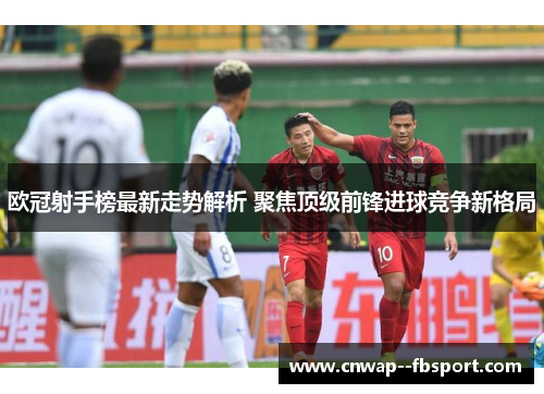 欧冠射手榜最新走势解析 聚焦顶级前锋进球竞争新格局