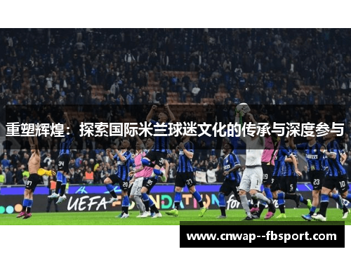 重塑辉煌:探索国际米兰球迷文化的传承与深度参与 重塑辉煌:探索国际米兰球迷文化的传承与深度参与