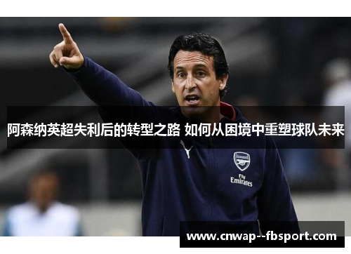 阿森纳英超失利后的转型之路 如何从困境中重塑球队未来