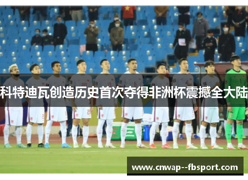 科特迪瓦创造历史首次夺得非洲杯震撼全大陆