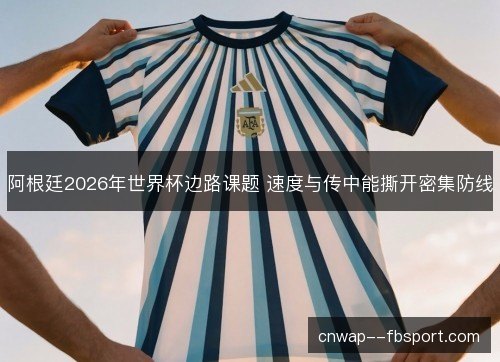 阿根廷2026年世界杯边路课题 速度与传中能撕开密集防线 阿根廷2026年世界杯边路课题 速度与传中能撕开密集防线